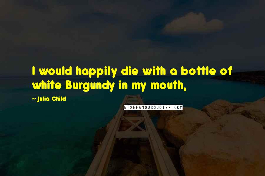 Julia Child Quotes: I would happily die with a bottle of white Burgundy in my mouth,