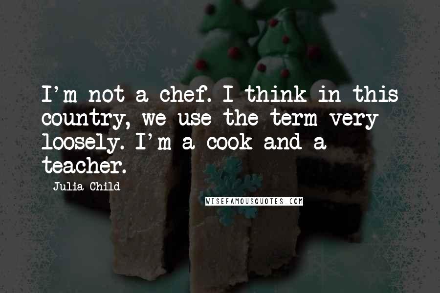 Julia Child Quotes: I'm not a chef. I think in this country, we use the term very loosely. I'm a cook and a teacher.