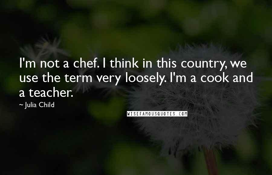 Julia Child Quotes: I'm not a chef. I think in this country, we use the term very loosely. I'm a cook and a teacher.