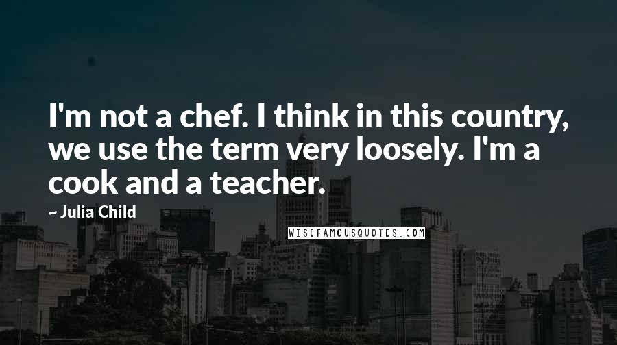 Julia Child Quotes: I'm not a chef. I think in this country, we use the term very loosely. I'm a cook and a teacher.