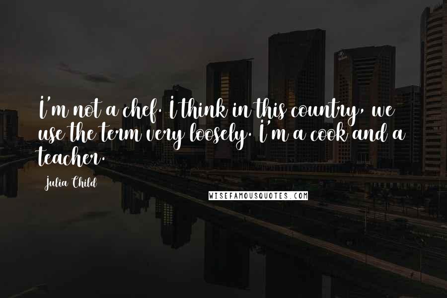 Julia Child Quotes: I'm not a chef. I think in this country, we use the term very loosely. I'm a cook and a teacher.
