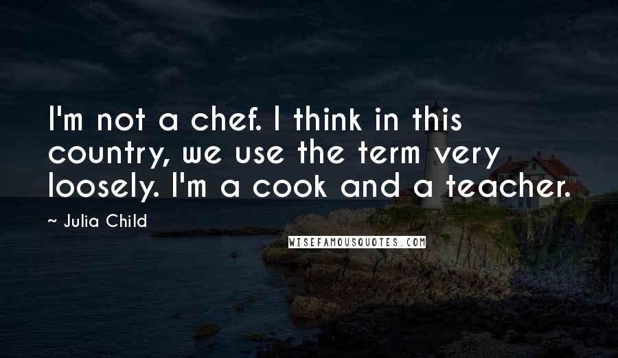 Julia Child Quotes: I'm not a chef. I think in this country, we use the term very loosely. I'm a cook and a teacher.