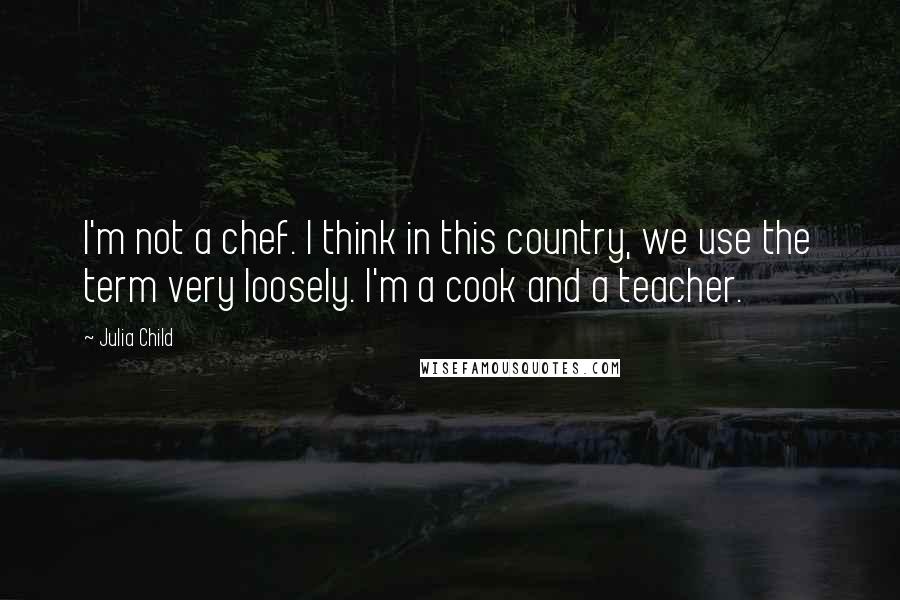 Julia Child Quotes: I'm not a chef. I think in this country, we use the term very loosely. I'm a cook and a teacher.