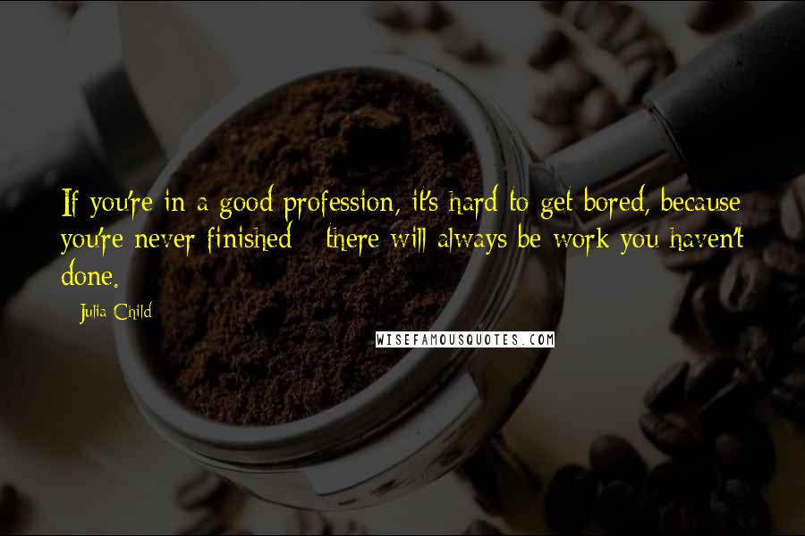 Julia Child Quotes: If you're in a good profession, it's hard to get bored, because you're never finished - there will always be work you haven't done.