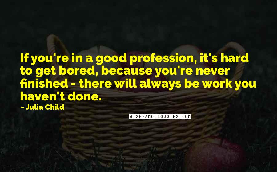 Julia Child Quotes: If you're in a good profession, it's hard to get bored, because you're never finished - there will always be work you haven't done.