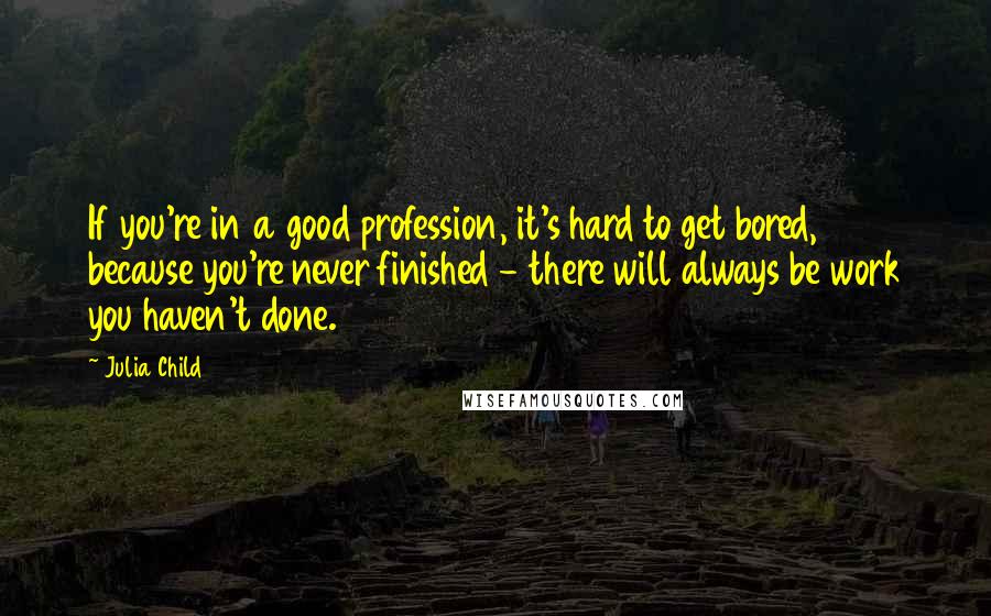 Julia Child Quotes: If you're in a good profession, it's hard to get bored, because you're never finished - there will always be work you haven't done.