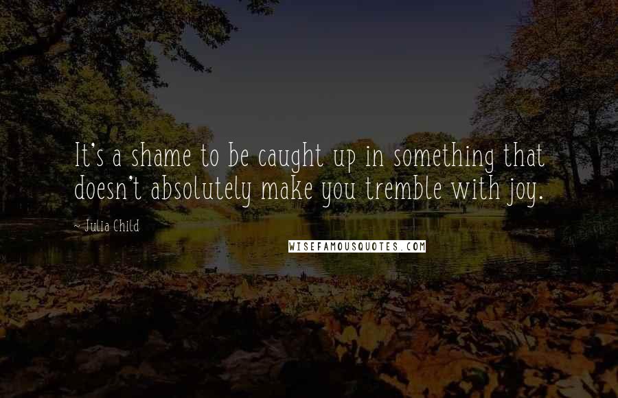 Julia Child Quotes: It's a shame to be caught up in something that doesn't absolutely make you tremble with joy.