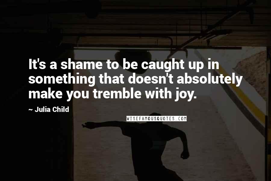 Julia Child Quotes: It's a shame to be caught up in something that doesn't absolutely make you tremble with joy.