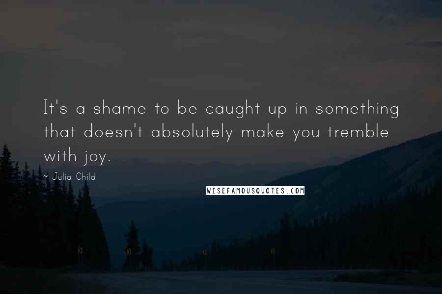 Julia Child Quotes: It's a shame to be caught up in something that doesn't absolutely make you tremble with joy.
