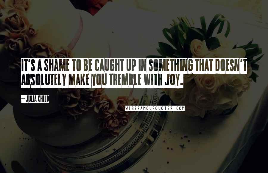 Julia Child Quotes: It's a shame to be caught up in something that doesn't absolutely make you tremble with joy.