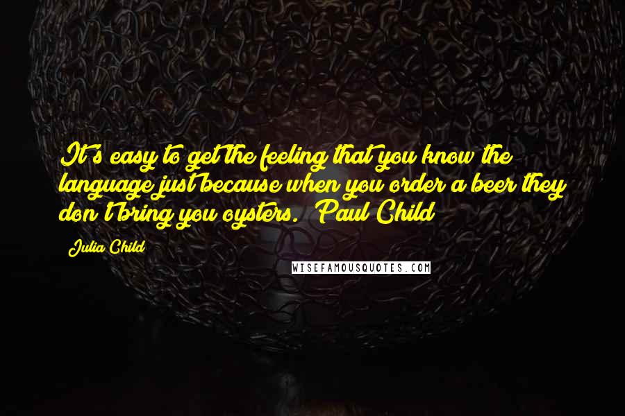 Julia Child Quotes: It's easy to get the feeling that you know the language just because when you order a beer they don't bring you oysters. (Paul Child)