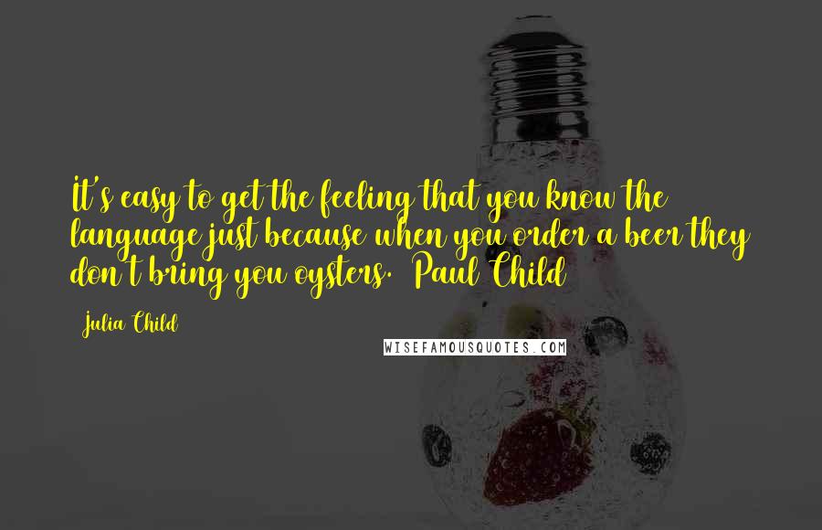 Julia Child Quotes: It's easy to get the feeling that you know the language just because when you order a beer they don't bring you oysters. (Paul Child)