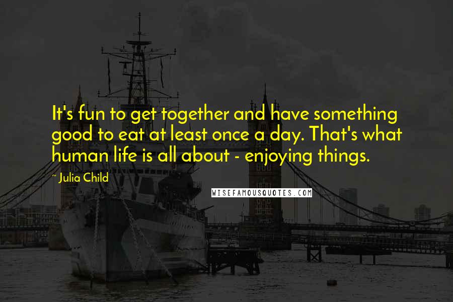 Julia Child Quotes: It's fun to get together and have something good to eat at least once a day. That's what human life is all about - enjoying things.