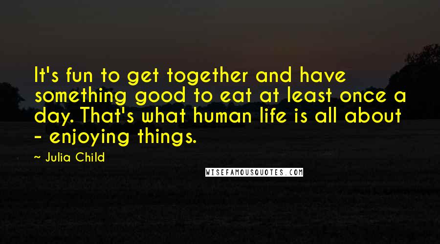 Julia Child Quotes: It's fun to get together and have something good to eat at least once a day. That's what human life is all about - enjoying things.