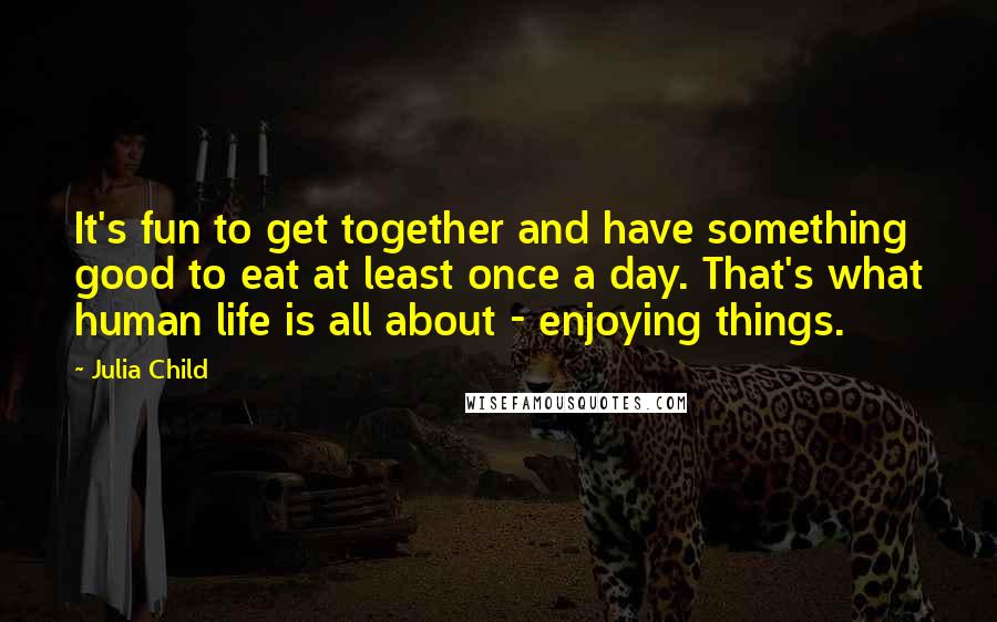 Julia Child Quotes: It's fun to get together and have something good to eat at least once a day. That's what human life is all about - enjoying things.