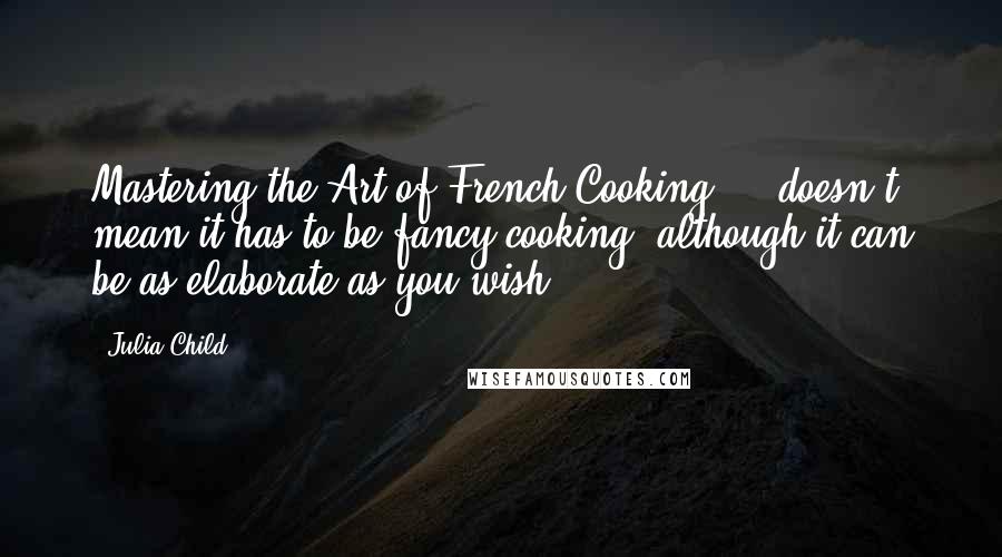 Julia Child Quotes: Mastering the Art of French Cooking ... doesn't mean it has to be fancy cooking, although it can be as elaborate as you wish.