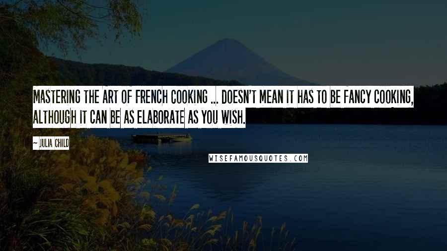 Julia Child Quotes: Mastering the Art of French Cooking ... doesn't mean it has to be fancy cooking, although it can be as elaborate as you wish.