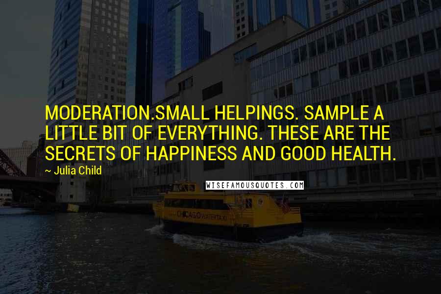 Julia Child Quotes: MODERATION.SMALL HELPINGS. SAMPLE A LITTLE BIT OF EVERYTHING. THESE ARE THE SECRETS OF HAPPINESS AND GOOD HEALTH.