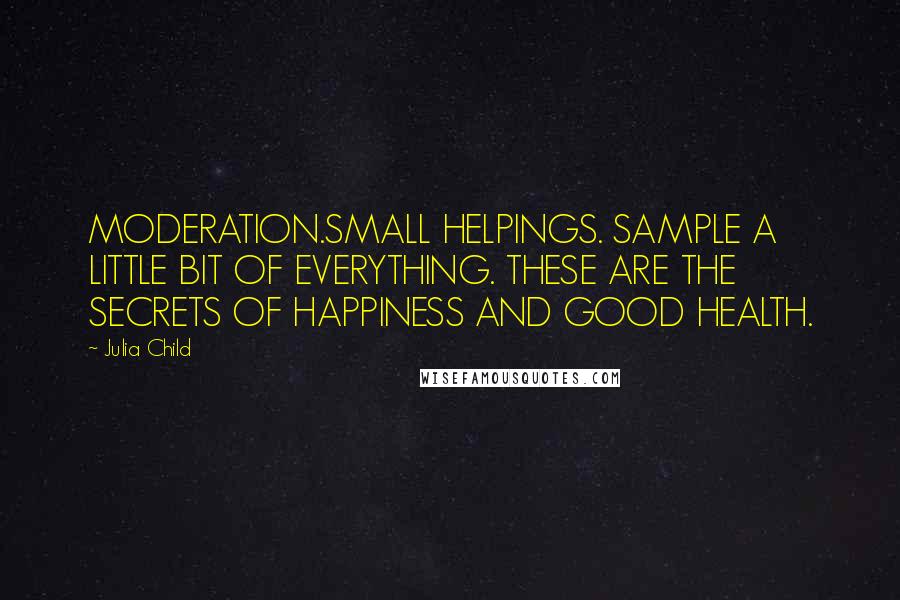 Julia Child Quotes: MODERATION.SMALL HELPINGS. SAMPLE A LITTLE BIT OF EVERYTHING. THESE ARE THE SECRETS OF HAPPINESS AND GOOD HEALTH.