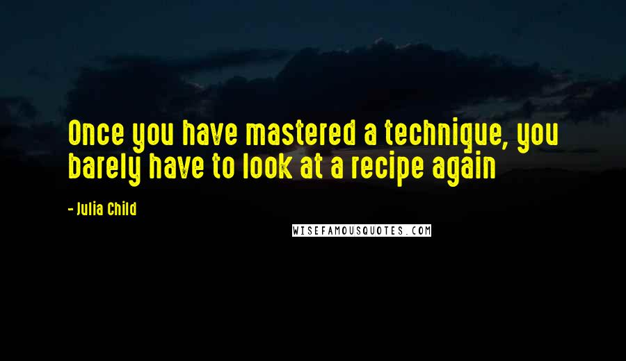 Julia Child Quotes: Once you have mastered a technique, you barely have to look at a recipe again