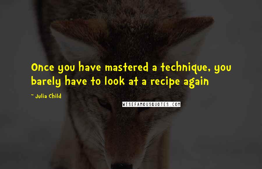 Julia Child Quotes: Once you have mastered a technique, you barely have to look at a recipe again