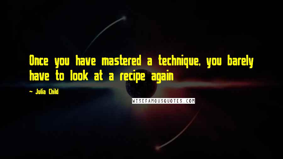 Julia Child Quotes: Once you have mastered a technique, you barely have to look at a recipe again