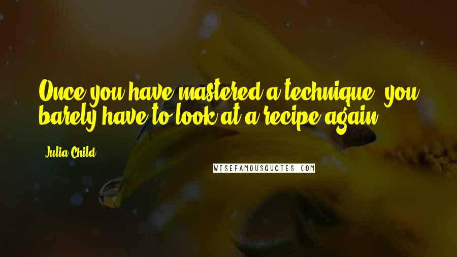 Julia Child Quotes: Once you have mastered a technique, you barely have to look at a recipe again