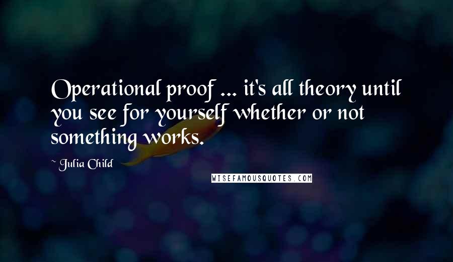 Julia Child Quotes: Operational proof ... it's all theory until you see for yourself whether or not something works.