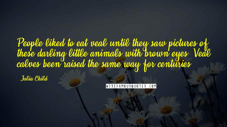 Julia Child Quotes: People liked to eat veal until they saw pictures of these darling little animals with brown eyes. Veal calves been raised the same way for centuries.