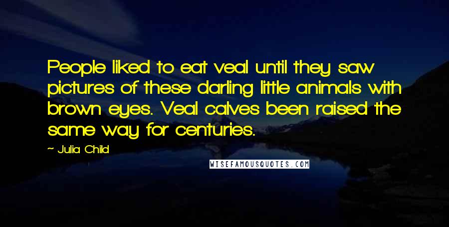 Julia Child Quotes: People liked to eat veal until they saw pictures of these darling little animals with brown eyes. Veal calves been raised the same way for centuries.