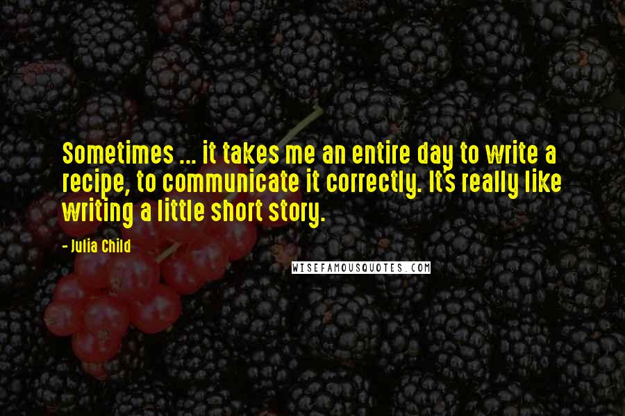 Julia Child Quotes: Sometimes ... it takes me an entire day to write a recipe, to communicate it correctly. It's really like writing a little short story.