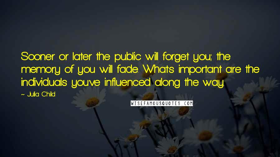 Julia Child Quotes: Sooner or later the public will forget you; the memory of you will fade. What's important are the individuals you've influenced along the way.