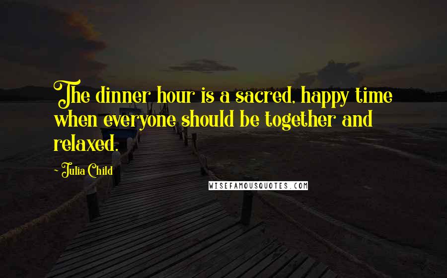 Julia Child Quotes: The dinner hour is a sacred, happy time when everyone should be together and relaxed.