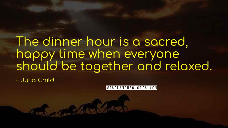 Julia Child Quotes: The dinner hour is a sacred, happy time when everyone should be together and relaxed.