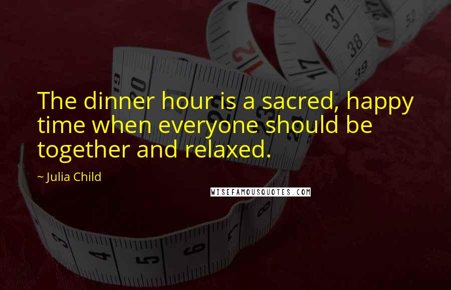 Julia Child Quotes: The dinner hour is a sacred, happy time when everyone should be together and relaxed.