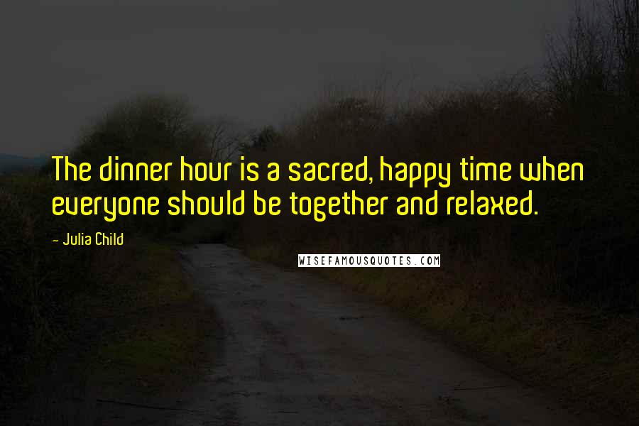 Julia Child Quotes: The dinner hour is a sacred, happy time when everyone should be together and relaxed.