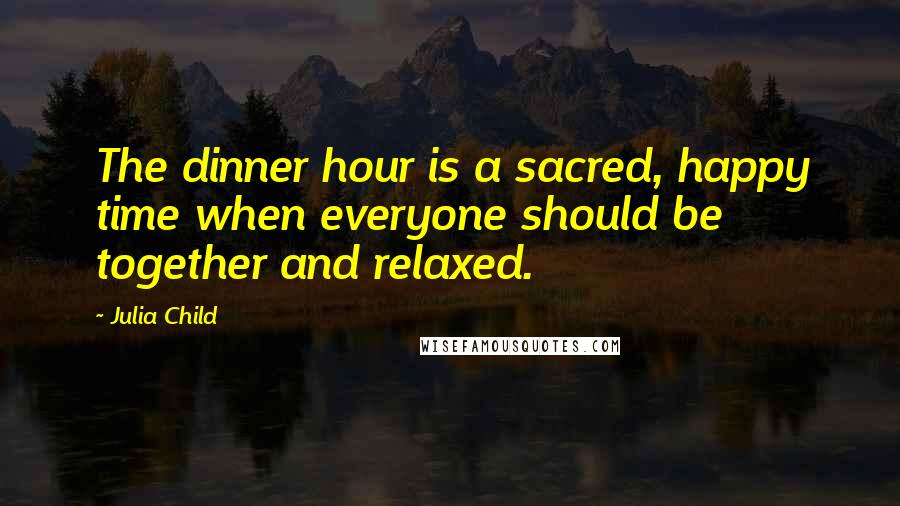 Julia Child Quotes: The dinner hour is a sacred, happy time when everyone should be together and relaxed.