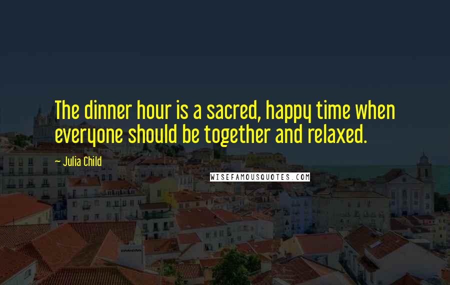 Julia Child Quotes: The dinner hour is a sacred, happy time when everyone should be together and relaxed.