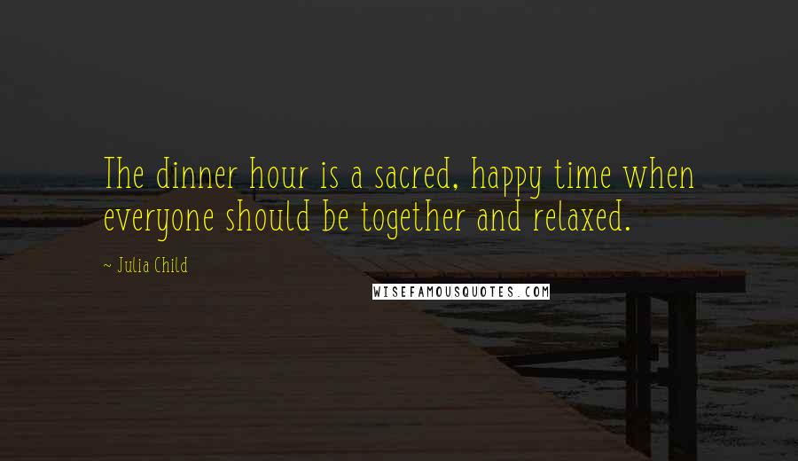 Julia Child Quotes: The dinner hour is a sacred, happy time when everyone should be together and relaxed.