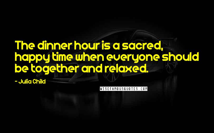 Julia Child Quotes: The dinner hour is a sacred, happy time when everyone should be together and relaxed.