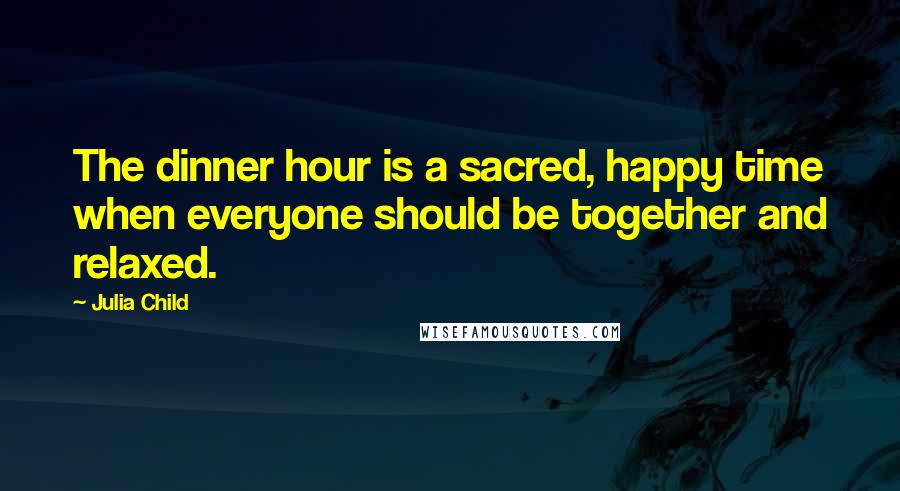Julia Child Quotes: The dinner hour is a sacred, happy time when everyone should be together and relaxed.