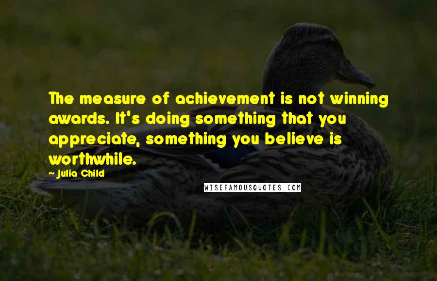 Julia Child Quotes: The measure of achievement is not winning awards. It's doing something that you appreciate, something you believe is worthwhile.
