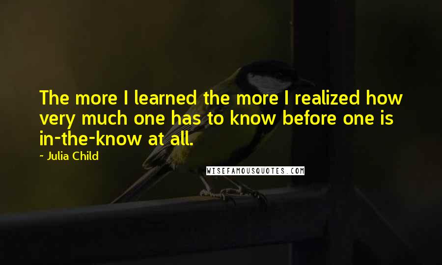 Julia Child Quotes: The more I learned the more I realized how very much one has to know before one is in-the-know at all.