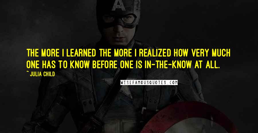 Julia Child Quotes: The more I learned the more I realized how very much one has to know before one is in-the-know at all.