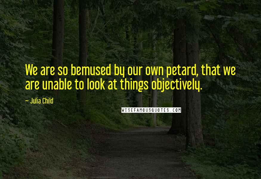 Julia Child Quotes: We are so bemused by our own petard, that we are unable to look at things objectively.