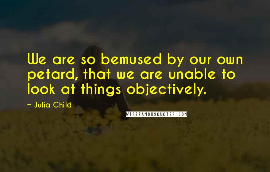 Julia Child Quotes: We are so bemused by our own petard, that we are unable to look at things objectively.