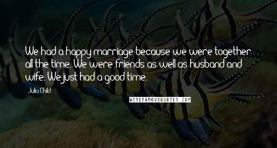 Julia Child Quotes: We had a happy marriage because we were together all the time. We were friends as well as husband and wife. We just had a good time.