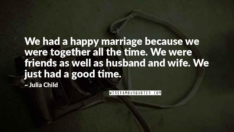 Julia Child Quotes: We had a happy marriage because we were together all the time. We were friends as well as husband and wife. We just had a good time.