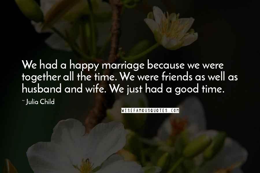 Julia Child Quotes: We had a happy marriage because we were together all the time. We were friends as well as husband and wife. We just had a good time.