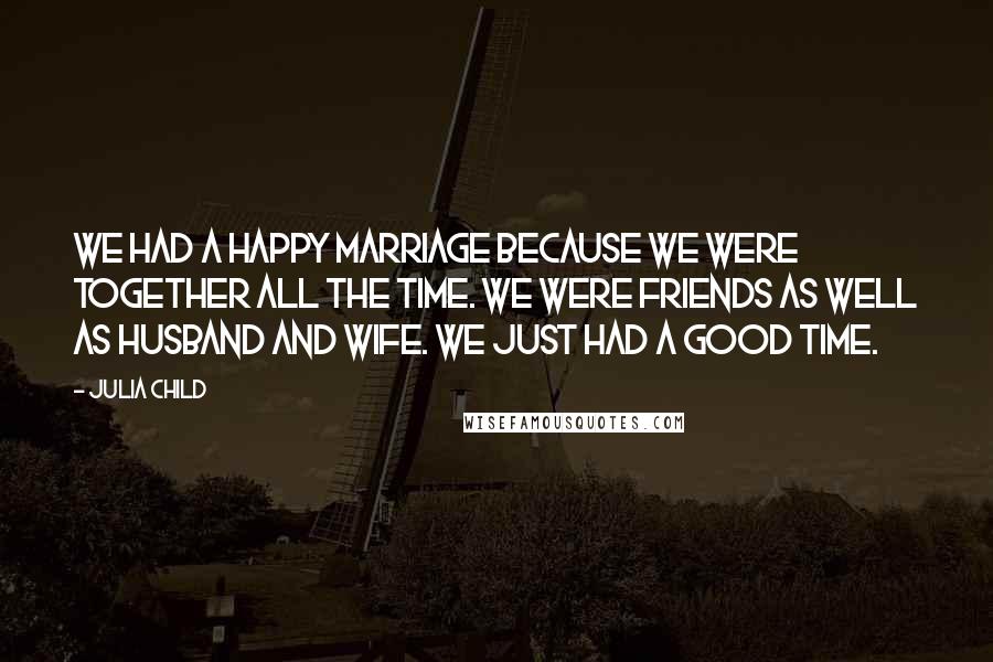 Julia Child Quotes: We had a happy marriage because we were together all the time. We were friends as well as husband and wife. We just had a good time.